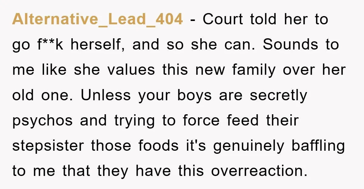 Alternative_Lead_404 − Court told her to go f**k herself, and so she can. Sounds to me like she values this new family over her old one. Unless your boys are...