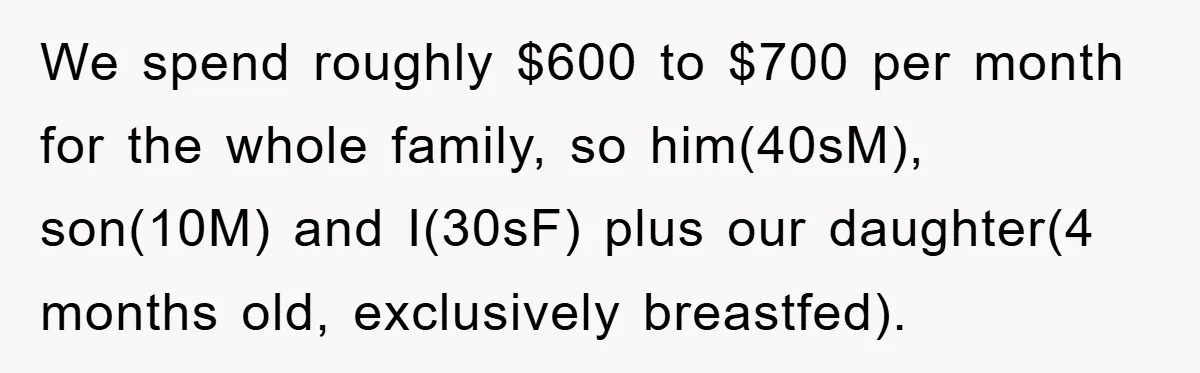 We spend roughly $600 to $700 per month for the whole family, so him(40sM), son(10M) and I(30sF) plus our daughter(4 months old, exclusively breastfed).