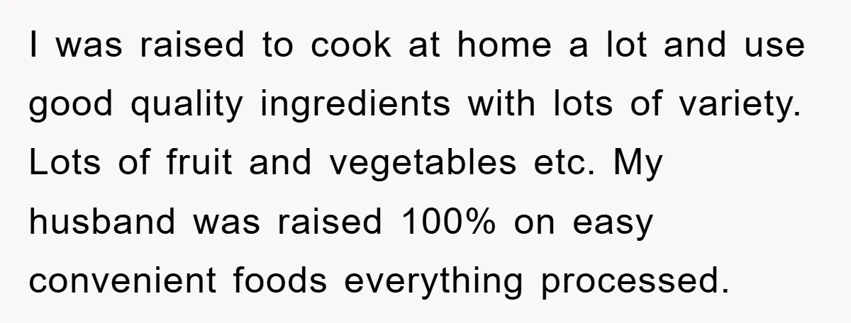 I was raised to cook at home a lot and use good quality ingredients with lots of variety. Lots of fruit and vegetables etc. My husband was raised 100% on...