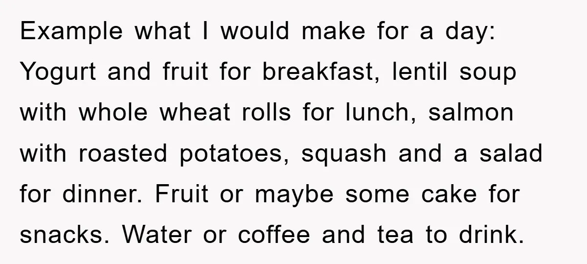 Example what I would make for a day: Yogurt and fruit for breakfast, lentil soup with whole wheat rolls for lunch, salmon with roasted potatoes, squash and a salad for...