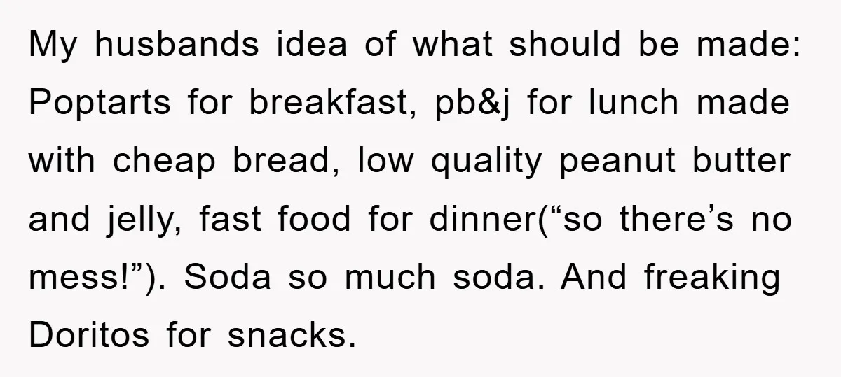 My husbands idea of what should be made: Poptarts for breakfast, pb&j for lunch made with cheap bread, low quality peanut butter and jelly, fast food for dinner(“so there’s no...