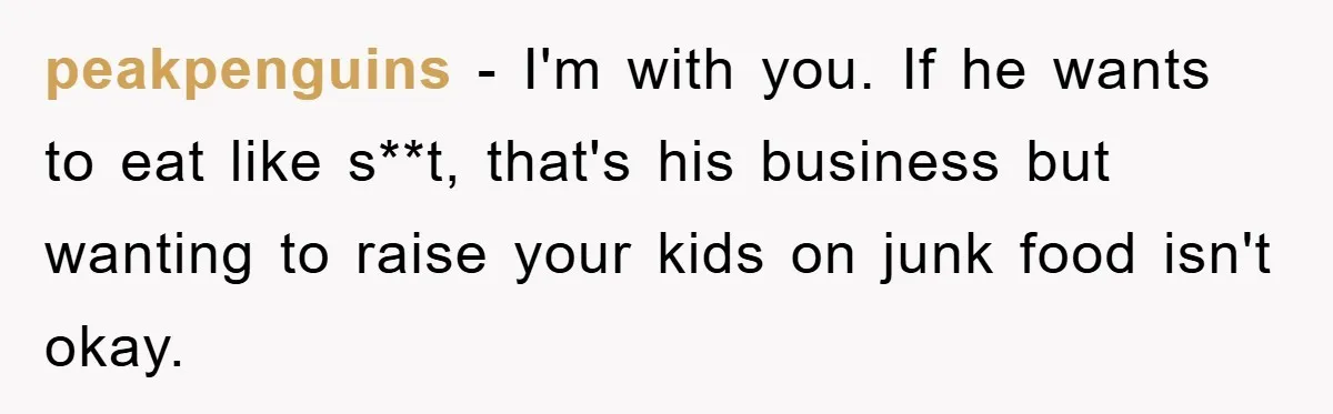 peakpenguins − I'm with you. If he wants to eat like s**t, that's his business but wanting to raise your kids on junk food isn't okay.