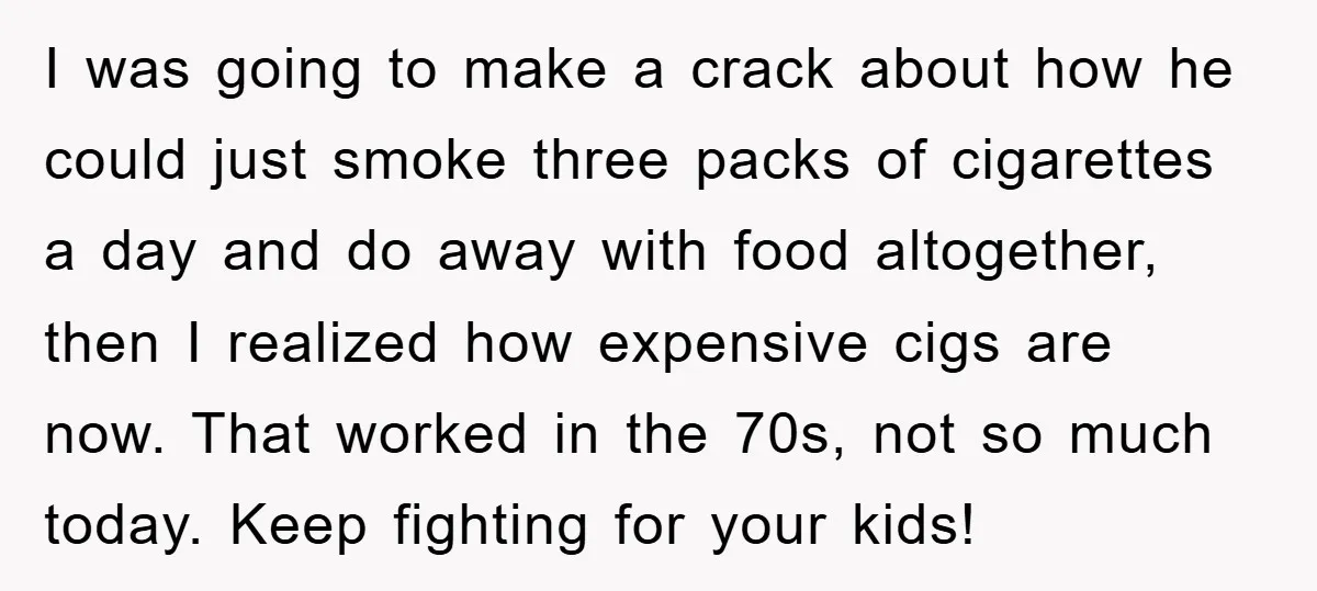 I was going to make a crack about how he could just smoke three packs of cigarettes a day and do away with food altogether, then I realized how expensive...