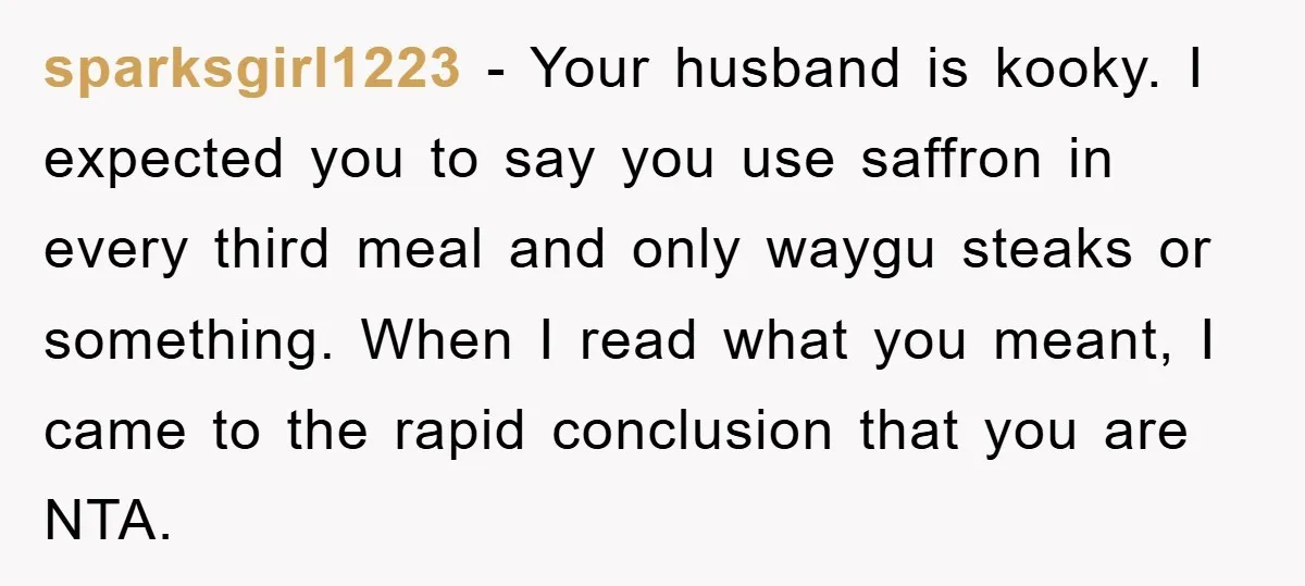 sparksgirl1223 − Your husband is kooky. I expected you to say you use saffron in every third meal and only waygu steaks or something. When I read what you meant,...