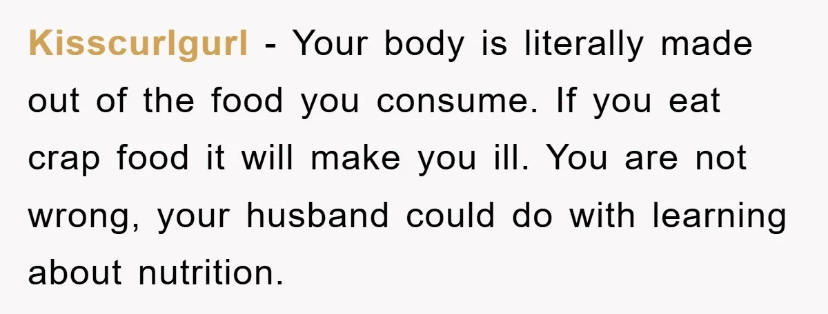 Kisscurlgurl − Your body is literally made out of the food you consume. If you eat crap food it will make you ill. You are not wrong, your husband could...