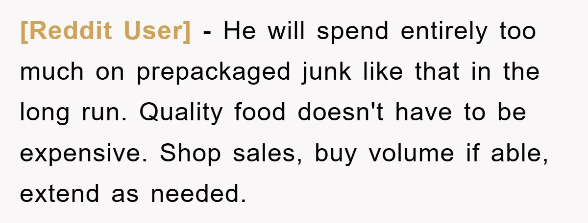 [Reddit User] − He will spend entirely too much on prepackaged junk like that in the long run. Quality food doesn't have to be expensive. Shop sales, buy volume if...