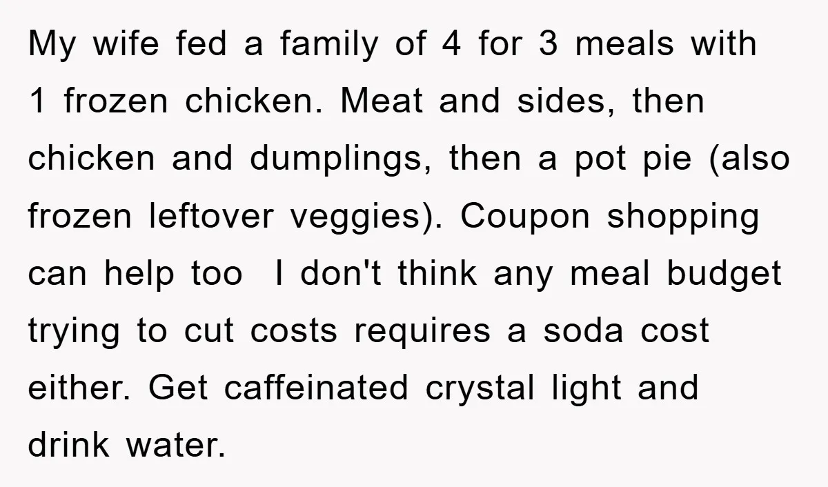 My wife fed a family of 4 for 3 meals with 1 frozen chicken. Meat and sides, then chicken and dumplings, then a pot pie (also frozen leftover veggies). Coupon...