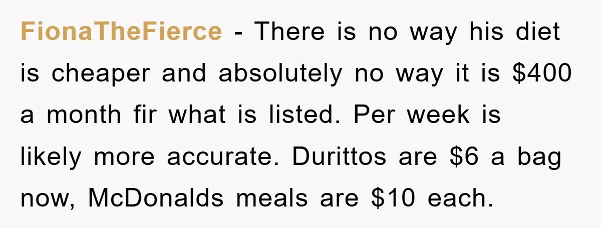 FionaTheFierce − There is no way his diet is cheaper and absolutely no way it is $400 a month fir what is listed. Per week is likely more accurate. Durittos...