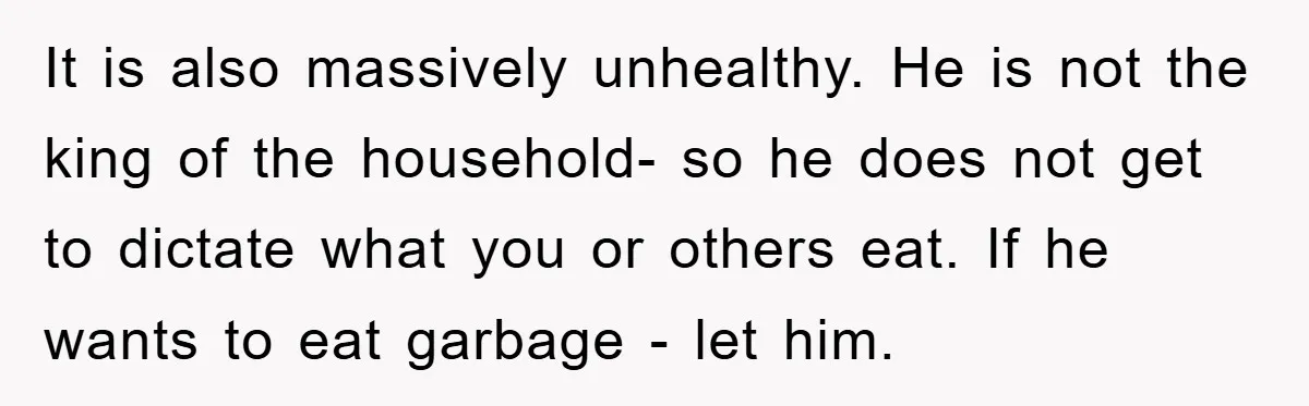 It is also massively unhealthy. He is not the king of the household- so he does not get to dictate what you or others eat. If he wants to eat...