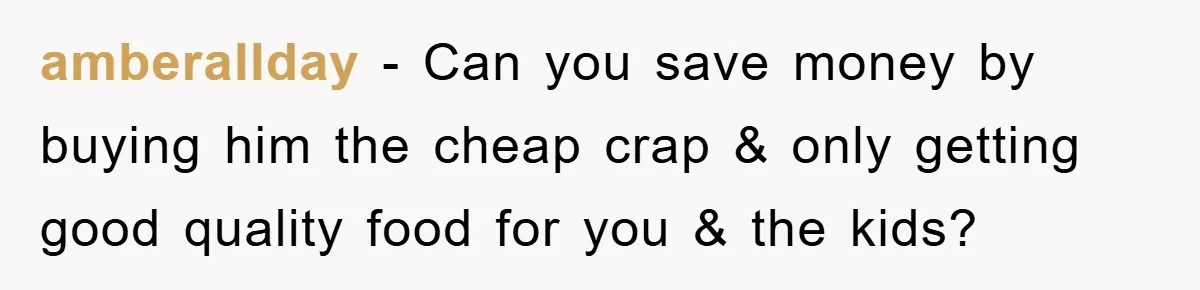 amberallday − Can you save money by buying him the cheap crap & only getting good quality food for you & the kids?