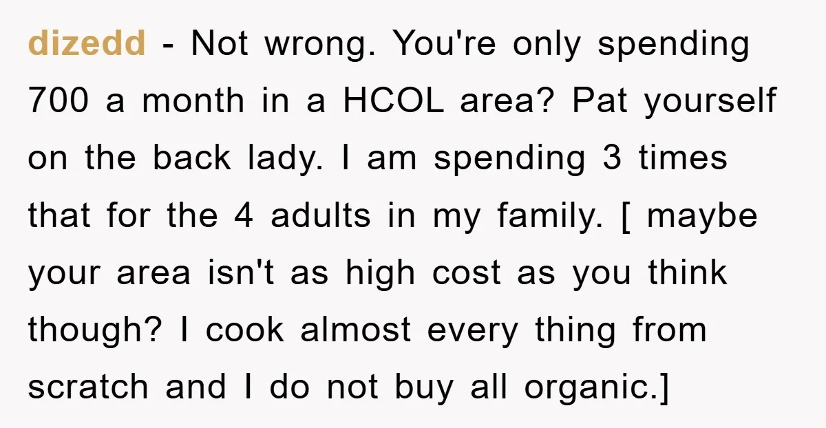 dizedd − Not wrong. You're only spending 700 a month in a HCOL area? Pat yourself on the back lady. I am spending 3 times that for the 4 adults...