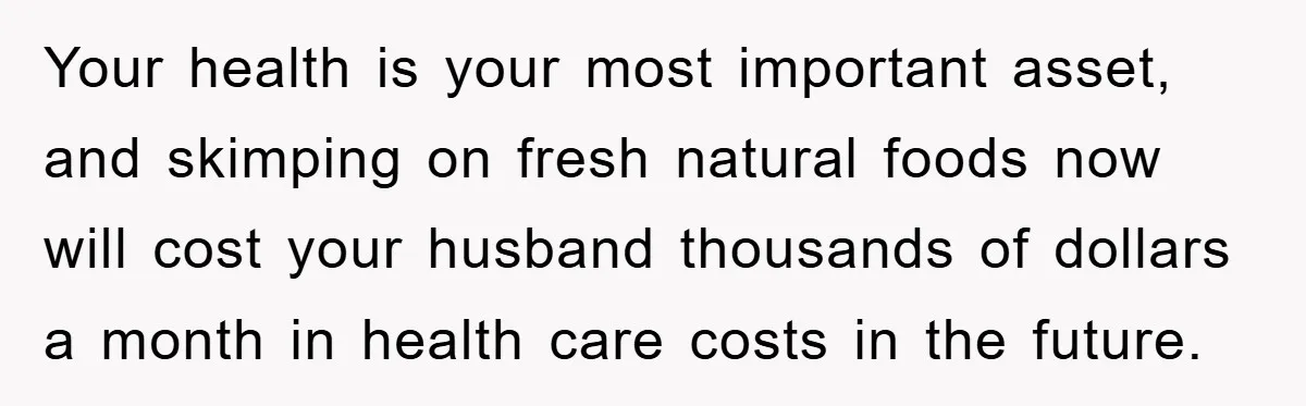 Your health is your most important asset, and skimping on fresh natural foods now will cost your husband thousands of dollars a month in health care costs in the future.