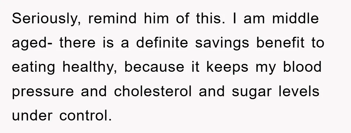 Seriously, remind him of this. I am middle aged- there is a definite savings benefit to eating healthy, because it keeps my blood pressure and cholesterol and sugar levels under...