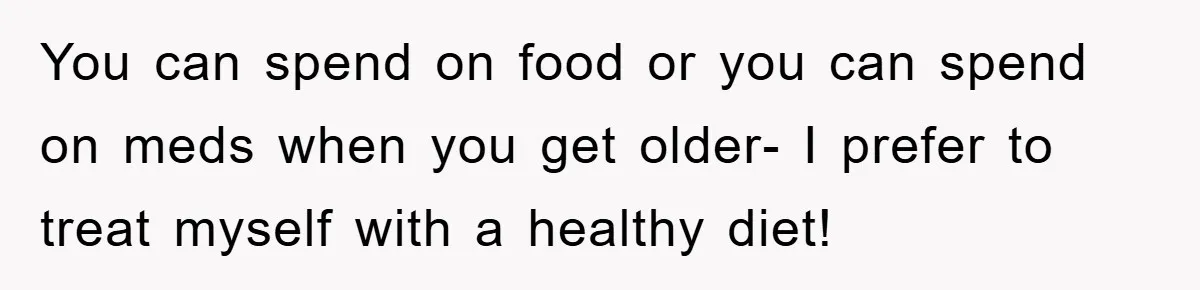 You can spend on food or you can spend on meds when you get older- I prefer to treat myself with a healthy diet!