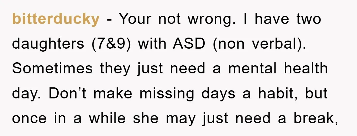 bitterducky − Your not wrong. I have two daughters (7&9) with ASD (non verbal). Sometimes they just need a mental health day. Don’t make missing days a habit, but once...
