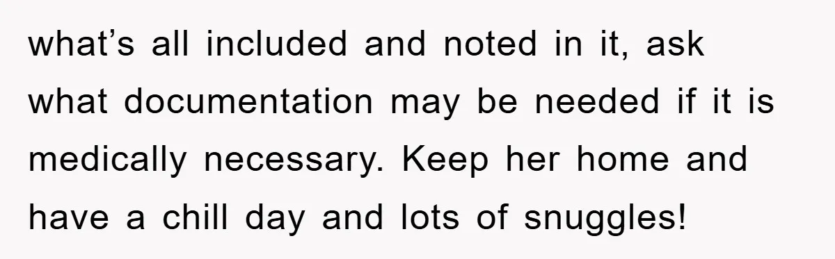 what’s all included and noted in it, ask what documentation may be needed if it is medically necessary. Keep her home and have a chill day and lots of snuggles!