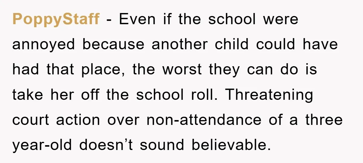 PoppyStaff − Even if the school were annoyed because another child could have had that place, the worst they can do is take her off the school roll. Threatening court...