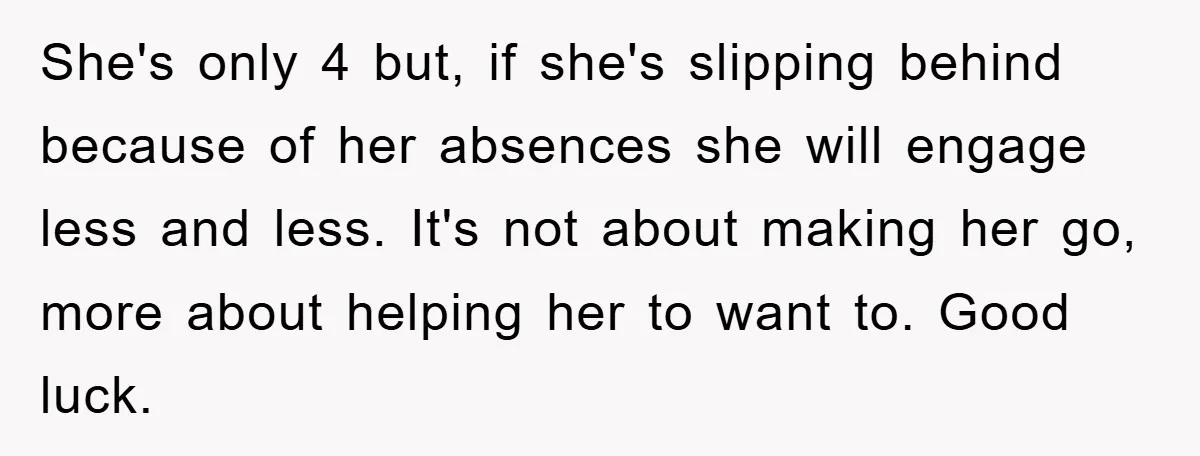 She's only 4 but, if she's slipping behind because of her absences she will engage less and less. It's not about making her go, more about helping her to want...