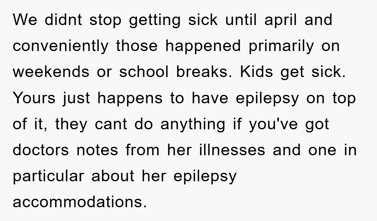 We didnt stop getting sick until april and conveniently those happened primarily on weekends or school breaks. Kids get sick. Yours just happens to have epilepsy on top of it,...