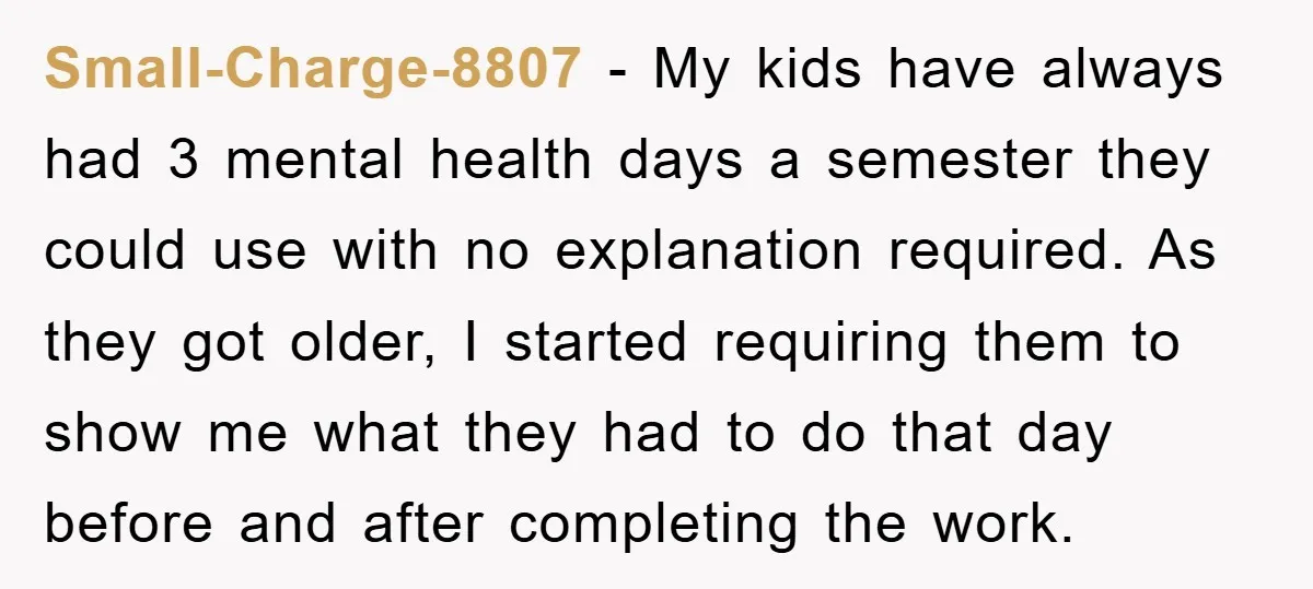 Small-Charge-8807 − My kids have always had 3 mental health days a semester they could use with no explanation required. As they got older, I started requiring them to show...