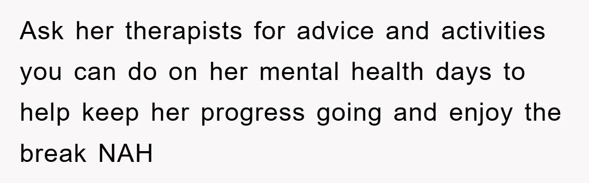Ask her therapists for advice and activities you can do on her mental health days to help keep her progress going and enjoy the break NAH