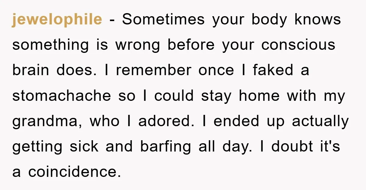 jewelophile − Sometimes your body knows something is wrong before your conscious brain does. I remember once I faked a stomachache so I could stay home with my grandma, who...