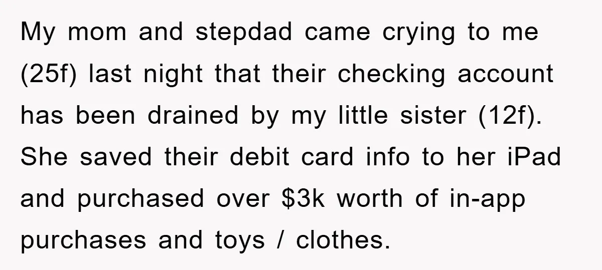 My mom and stepdad came crying to me (25f) last night that their checking account has been drained by my little sister (12f). She saved their debit card info to...