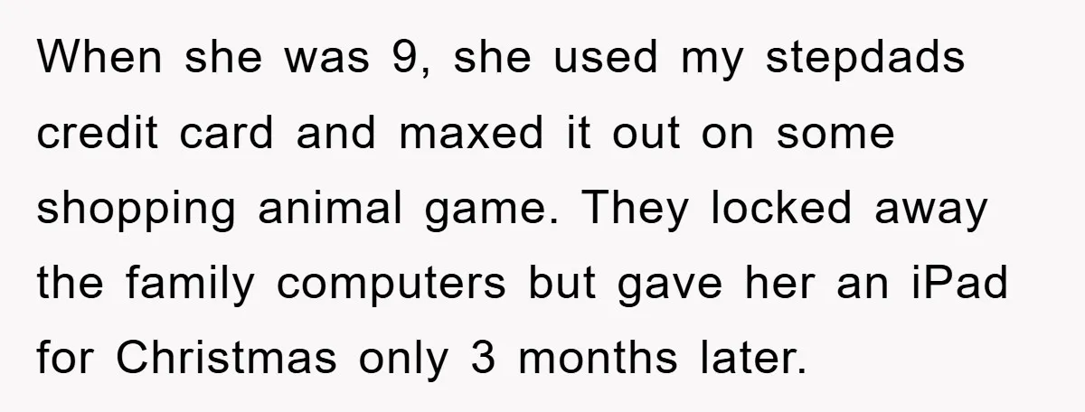 When she was 9, she used my stepdads credit card and maxed it out on some shopping animal game. They locked away the family computers but gave her an iPad...