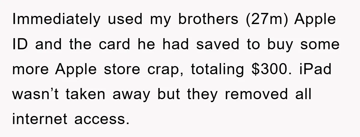 Immediately used my brothers (27m) Apple ID and the card he had saved to buy some more Apple store crap, totaling $300. iPad wasn’t taken away but they removed all...