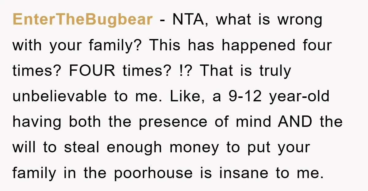 EnterTheBugbear − NTA, what is wrong with your family? This has happened four times? FOUR times? !? That is truly unbelievable to me. Like, a 9-12 year-old having both the...