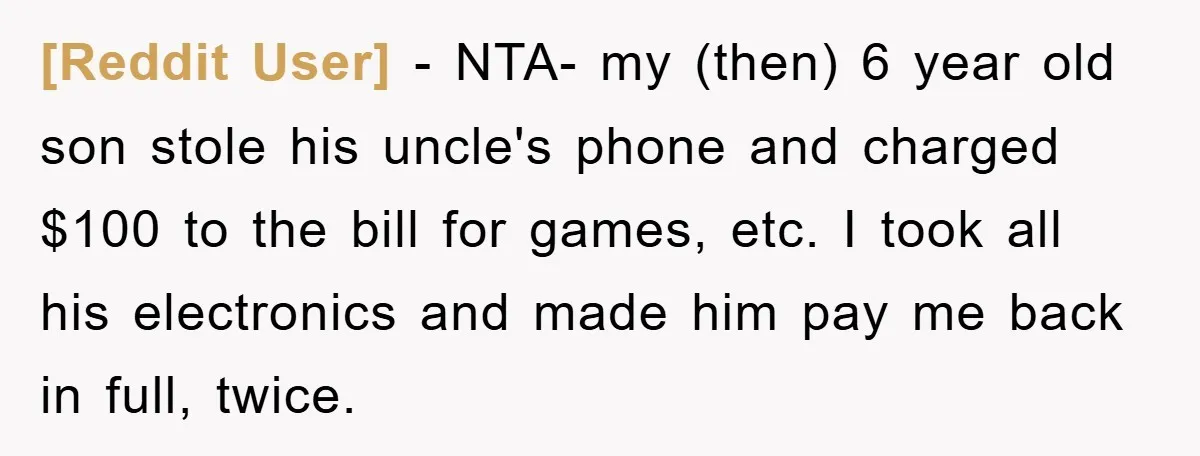 [Reddit User] − NTA- my (then) 6 year old son stole his uncle's phone and charged $100 to the bill for games, etc. I took all his electronics and made...