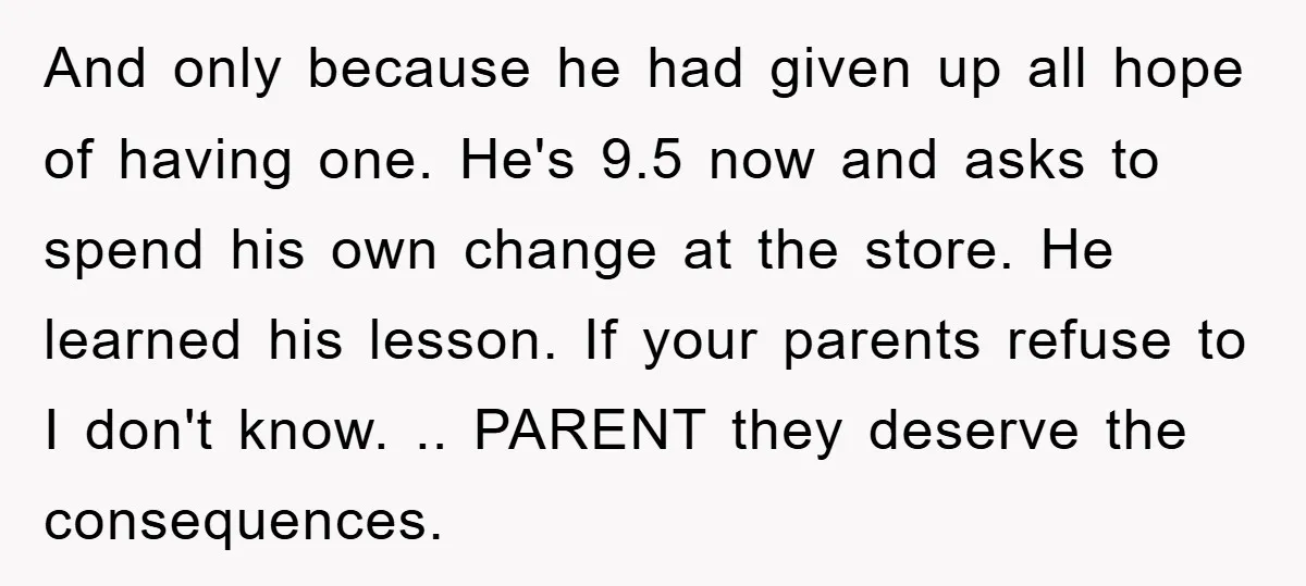 And only because he had given up all hope of having one. He's 9.5 now and asks to spend his own change at the store. He learned his lesson. If...