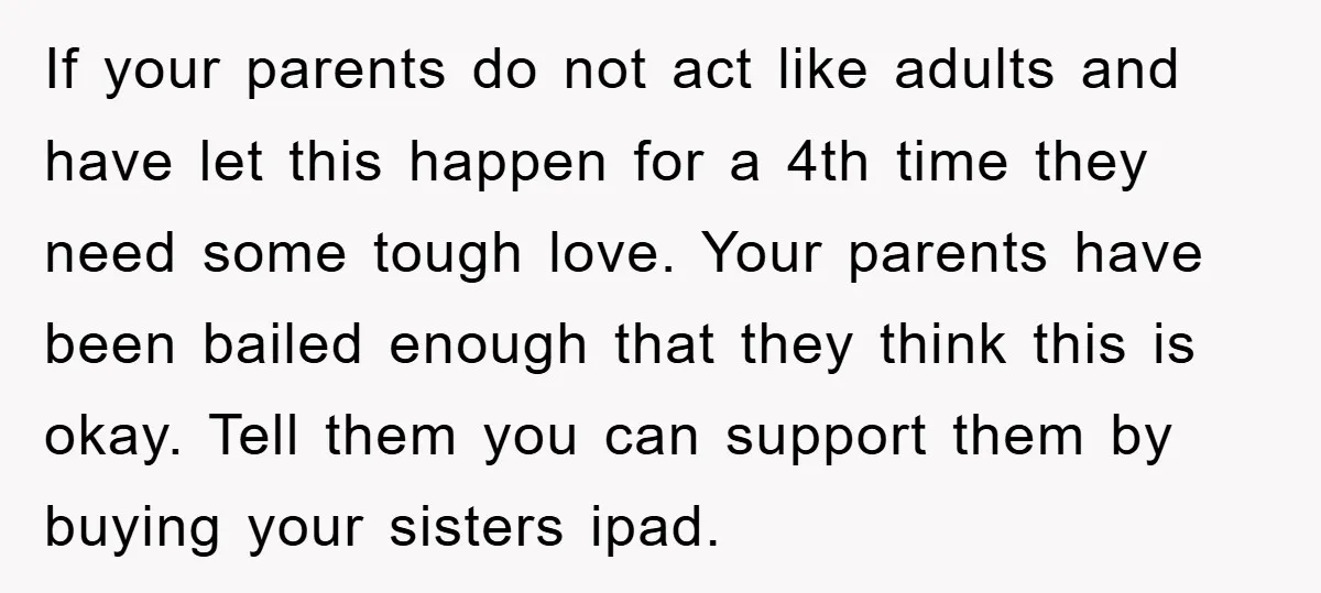 If your parents do not act like adults and have let this happen for a 4th time they need some tough love. Your parents have been bailed enough that they...