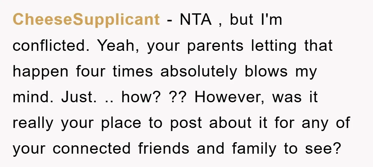 CheeseSupplicant − NTA , but I'm conflicted. Yeah, your parents letting that happen four times absolutely blows my mind. Just. .. how? ?? However, was it really your place to...