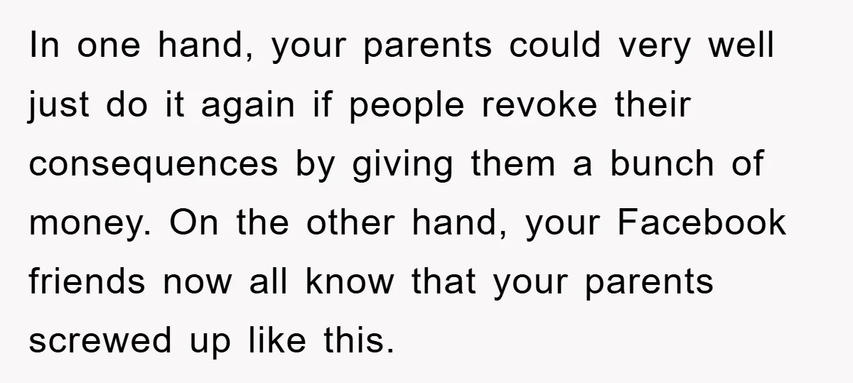 In one hand, your parents could very well just do it again if people revoke their consequences by giving them a bunch of money. On the other hand, your Facebook...