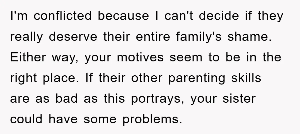I'm conflicted because I can't decide if they really deserve their entire family's shame. Either way, your motives seem to be in the right place. If their other parenting skills...