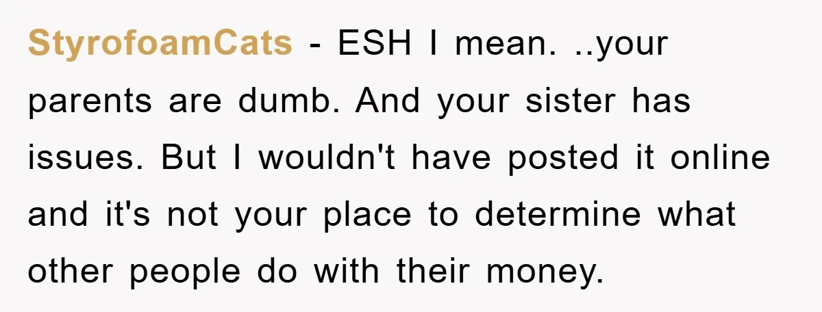 StyrofoamCats − ESH I mean. ..your parents are dumb. And your sister has issues. But I wouldn't have posted it online and it's not your place to determine what other...