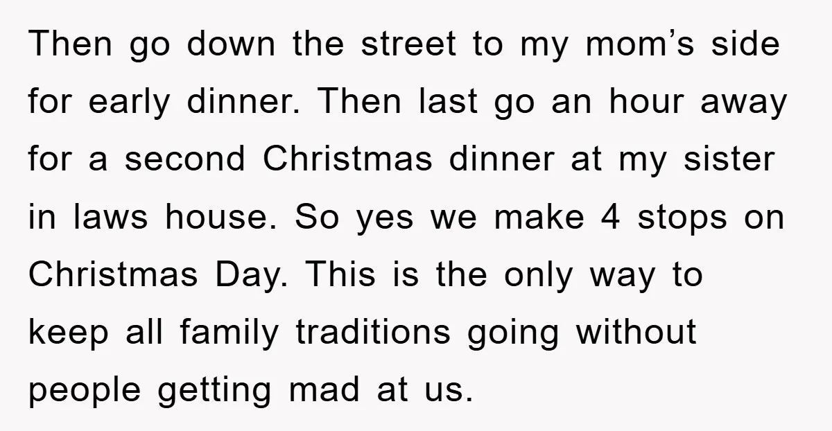Then go down the street to my mom’s side for early dinner. Then last go an hour away for a second Christmas dinner at my sister in laws house. So...