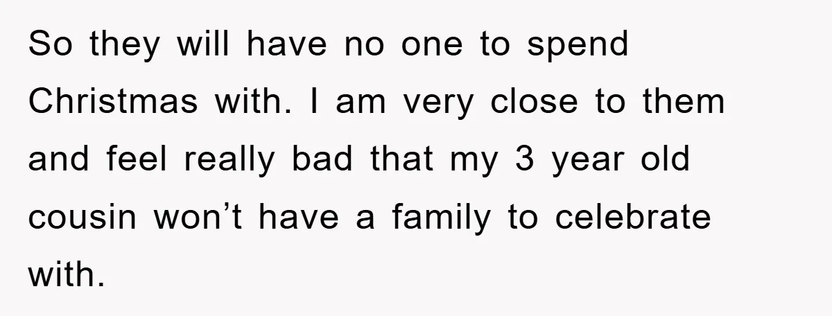So they will have no one to spend Christmas with. I am very close to them and feel really bad that my 3 year old cousin won’t have a family...