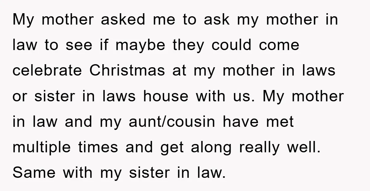 My mother asked me to ask my mother in law to see if maybe they could come celebrate Christmas at my mother in laws or sister in laws house with...