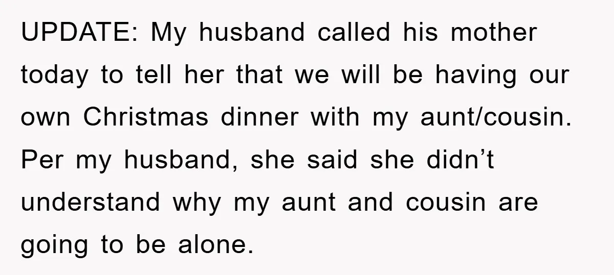 UPDATE: My husband called his mother today to tell her that we will be having our own Christmas dinner with my aunt/cousin. Per my husband, she said she didn’t understand...