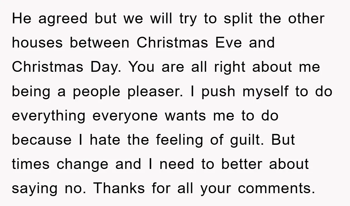He agreed but we will try to split the other houses between Christmas Eve and Christmas Day. You are all right about me being a people pleaser. I push myself...