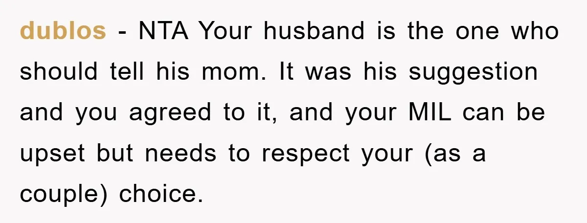 dublos − NTA Your husband is the one who should tell his mom. It was his suggestion and you agreed to it, and your MIL can be upset but needs...