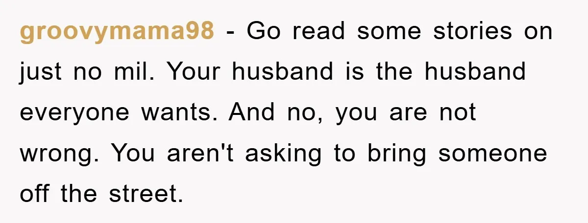 groovymama98 − Go read some stories on just no mil. Your husband is the husband everyone wants. And no, you are not wrong. You aren't asking to bring someone off...