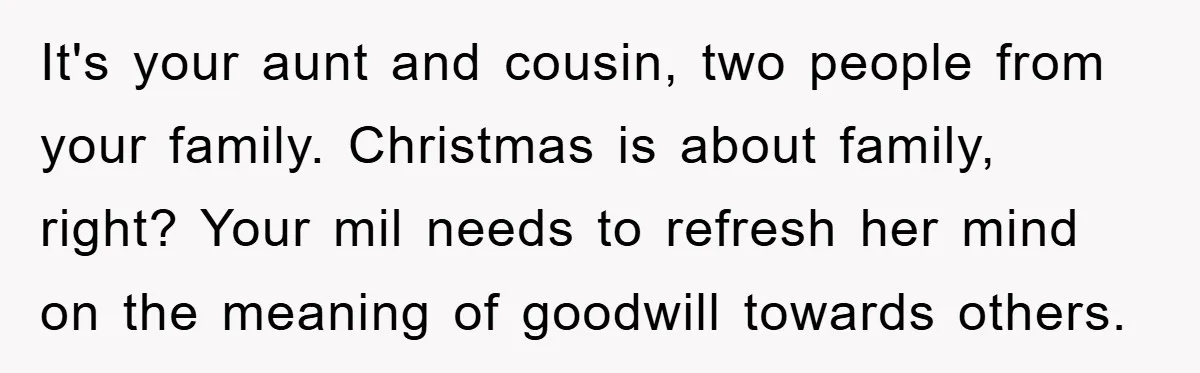 It's your aunt and cousin, two people from your family. Christmas is about family, right? Your mil needs to refresh her mind on the meaning of goodwill towards others.