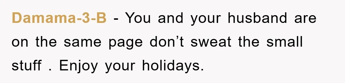 Damama-3-B − You and your husband are on the same page don’t sweat the small stuff . Enjoy your holidays.