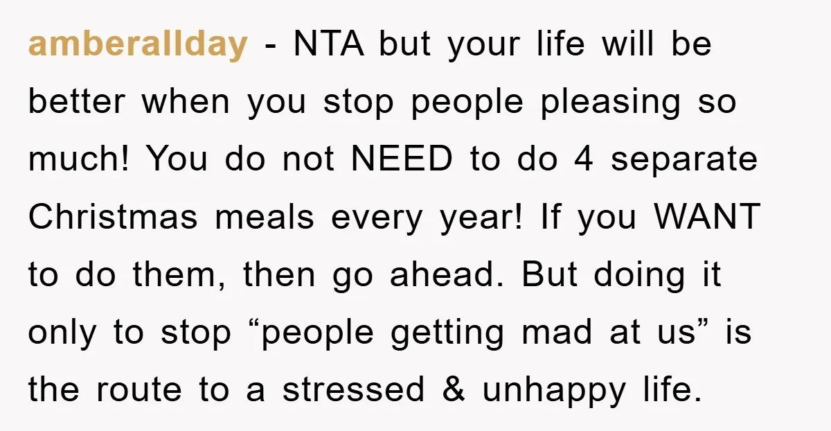 amberallday − NTA but your life will be better when you stop people pleasing so much! You do not NEED to do 4 separate Christmas meals every year! If you...