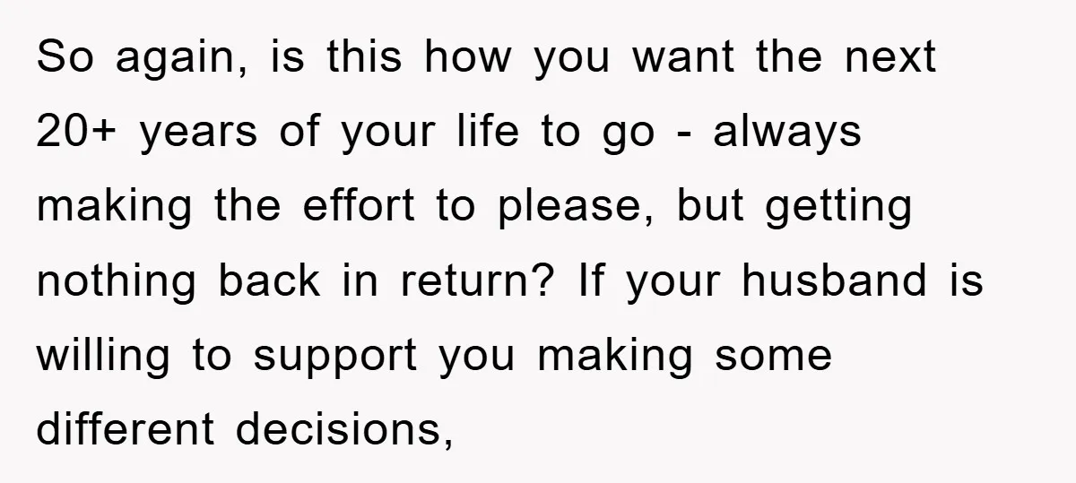So again, is this how you want the next 20+ years of your life to go - always making the effort to please, but getting nothing back in return? If...