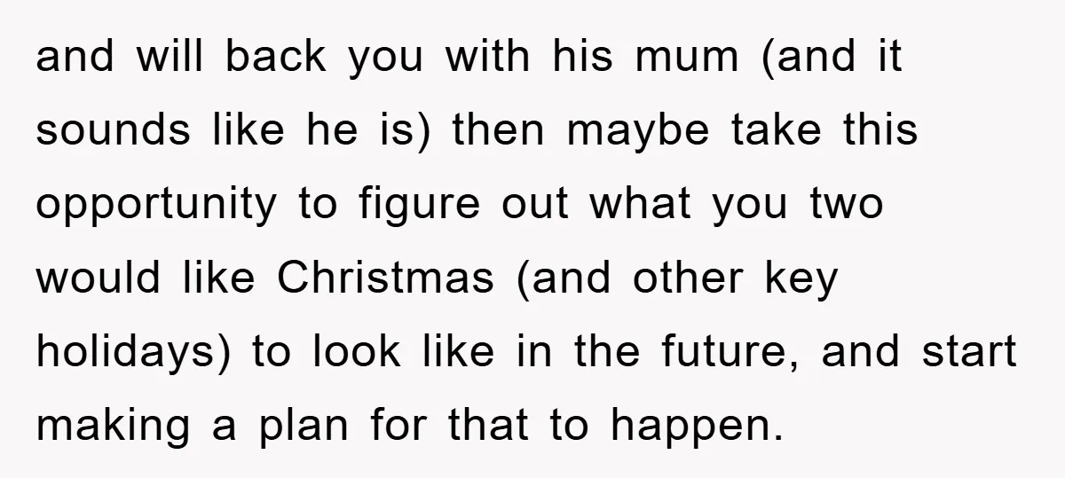 and will back you with his mum (and it sounds like he is) then maybe take this opportunity to figure out what you two would like Christmas (and other key...