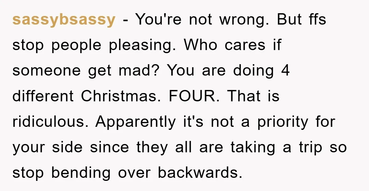 sassybsassy − You're not wrong. But ffs stop people pleasing. Who cares if someone get mad? You are doing 4 different Christmas. FOUR. That is ridiculous. Apparently it's not a...
